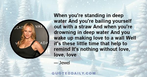 When you're standing in deep water And you're bailing yourself out with a straw And when you're drowning in deep water And you wake up making love to a wall Well it's these little time that help to remind It's nothing