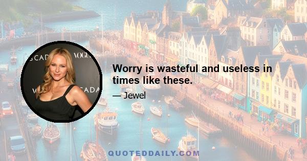 Worry is wasteful and useless in times like these.