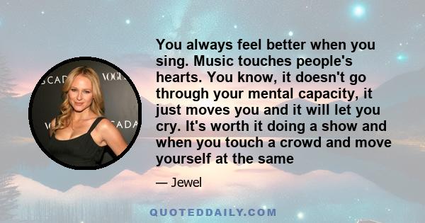 You always feel better when you sing. Music touches people's hearts. You know, it doesn't go through your mental capacity, it just moves you and it will let you cry. It's worth it doing a show and when you touch a crowd 