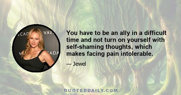 You have to be an ally in a difficult time and not turn on yourself with self-shaming thoughts, which makes facing pain intolerable.