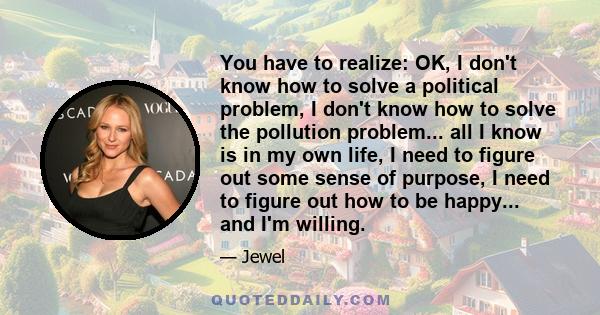 You have to realize: OK, I don't know how to solve a political problem, I don't know how to solve the pollution problem... all I know is in my own life, I need to figure out some sense of purpose, I need to figure out