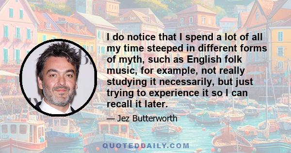 I do notice that I spend a lot of all my time steeped in different forms of myth, such as English folk music, for example, not really studying it necessarily, but just trying to experience it so I can recall it later.