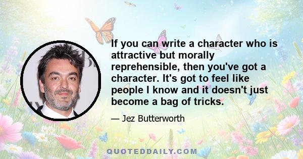 If you can write a character who is attractive but morally reprehensible, then you've got a character. It's got to feel like people I know and it doesn't just become a bag of tricks.