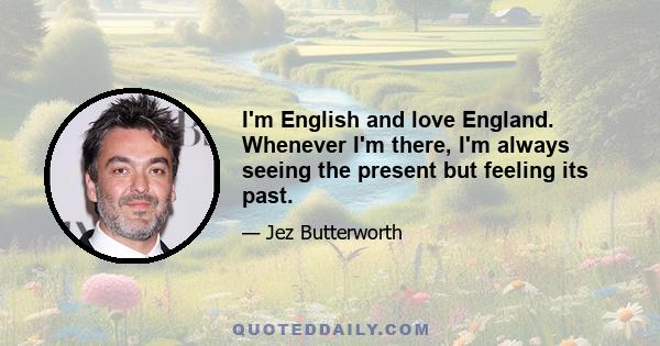 I'm English and love England. Whenever I'm there, I'm always seeing the present but feeling its past.