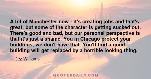 A lot of Manchester now - it's creating jobs and that's great, but some of the character is getting sucked out. There's good and bad, but our personal perspective is that it's just a shame. You in Chicago protect your