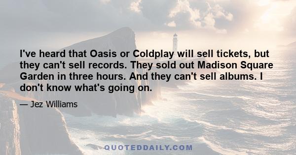 I've heard that Oasis or Coldplay will sell tickets, but they can't sell records. They sold out Madison Square Garden in three hours. And they can't sell albums. I don't know what's going on.