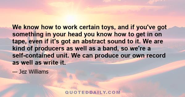 We know how to work certain toys, and if you've got something in your head you know how to get in on tape, even if it's got an abstract sound to it. We are kind of producers as well as a band, so we're a self-contained