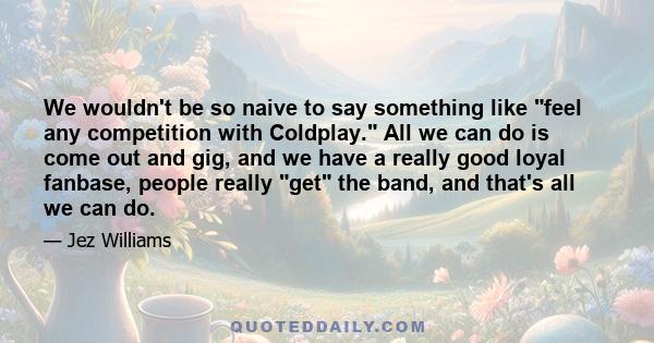 We wouldn't be so naive to say something like feel any competition with Coldplay. All we can do is come out and gig, and we have a really good loyal fanbase, people really get the band, and that's all we can do.