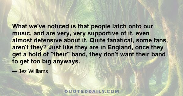 What we've noticed is that people latch onto our music, and are very, very supportive of it, even almost defensive about it. Quite fanatical, some fans, aren't they? Just like they are in England, once they get a hold