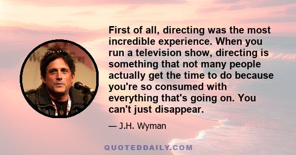 First of all, directing was the most incredible experience. When you run a television show, directing is something that not many people actually get the time to do because you're so consumed with everything that's going 