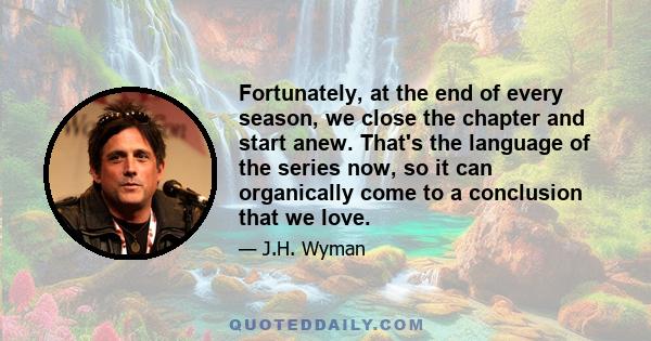 Fortunately, at the end of every season, we close the chapter and start anew. That's the language of the series now, so it can organically come to a conclusion that we love.