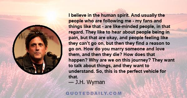 I believe in the human spirit. And usually the people who are following me - my fans and things like that - are like-minded people, in that regard. They like to hear about people being in pain, but that are okay, and