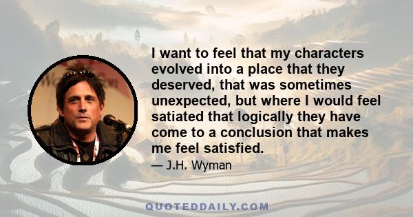 I want to feel that my characters evolved into a place that they deserved, that was sometimes unexpected, but where I would feel satiated that logically they have come to a conclusion that makes me feel satisfied.