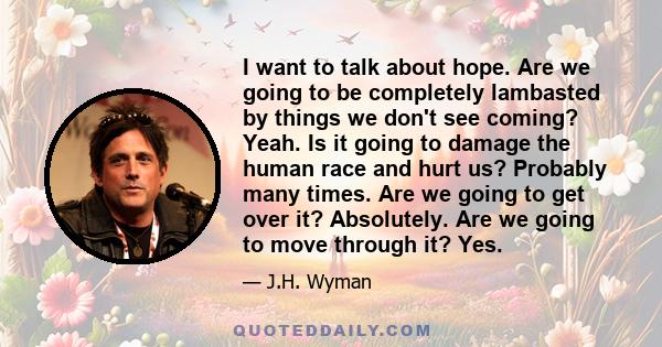 I want to talk about hope. Are we going to be completely lambasted by things we don't see coming? Yeah. Is it going to damage the human race and hurt us? Probably many times. Are we going to get over it? Absolutely. Are 