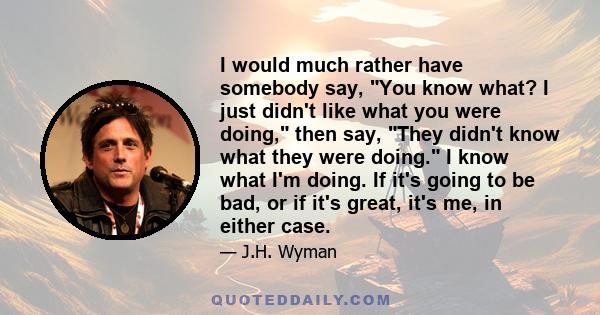 I would much rather have somebody say, You know what? I just didn't like what you were doing, then say, They didn't know what they were doing. I know what I'm doing. If it's going to be bad, or if it's great, it's me,