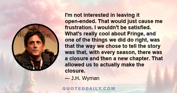 I'm not interested in leaving it open-ended. That would just cause me frustration. I wouldn't be satisfied. What's really cool about Fringe, and one of the things we did do right, was that the way we chose to tell the