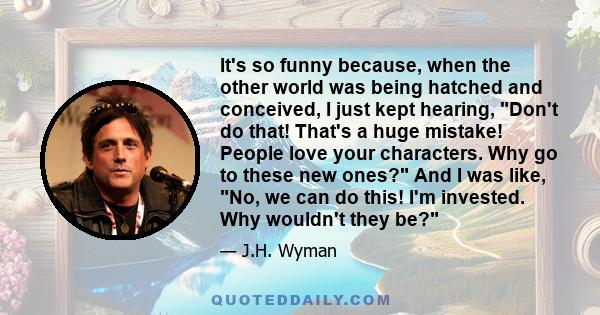 It's so funny because, when the other world was being hatched and conceived, I just kept hearing, Don't do that! That's a huge mistake! People love your characters. Why go to these new ones? And I was like, No, we can