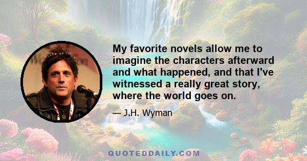 My favorite novels allow me to imagine the characters afterward and what happened, and that I've witnessed a really great story, where the world goes on.