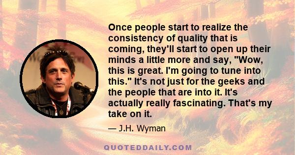 Once people start to realize the consistency of quality that is coming, they'll start to open up their minds a little more and say, Wow, this is great. I'm going to tune into this. It's not just for the geeks and the