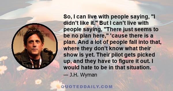 So, I can live with people saying, I didn't like it. But I can't live with people saying, There just seems to be no plan here, 'cause there is a plan. And a lot of people fall into that, where they don't know what their 