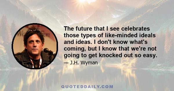 The future that I see celebrates those types of like-minded ideals and ideas. I don't know what's coming, but I know that we're not going to get knocked out so easy.