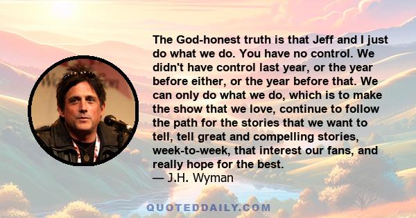 The God-honest truth is that Jeff and I just do what we do. You have no control. We didn't have control last year, or the year before either, or the year before that. We can only do what we do, which is to make the show 