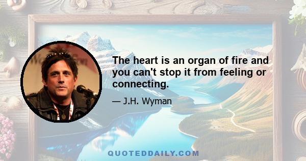 The heart is an organ of fire and you can't stop it from feeling or connecting.