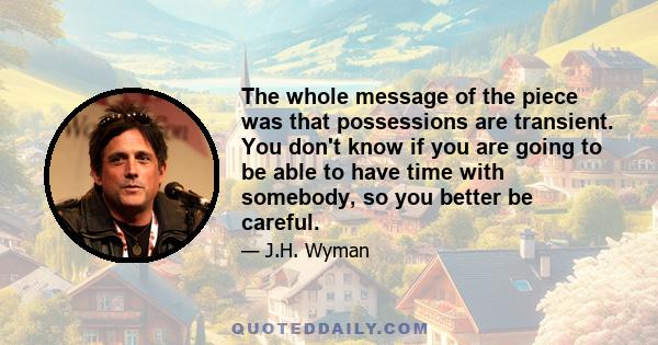 The whole message of the piece was that possessions are transient. You don't know if you are going to be able to have time with somebody, so you better be careful.