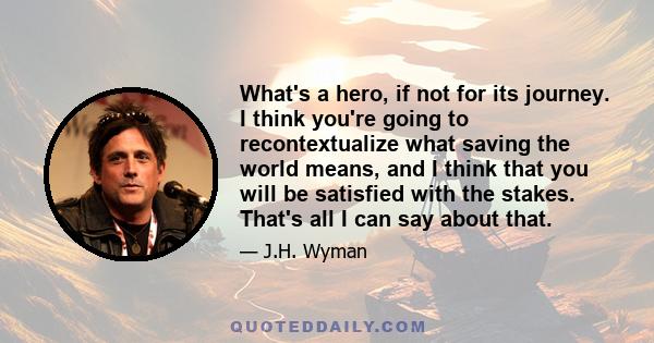 What's a hero, if not for its journey. I think you're going to recontextualize what saving the world means, and I think that you will be satisfied with the stakes. That's all I can say about that.