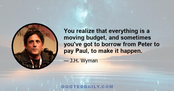 You realize that everything is a moving budget, and sometimes you've got to borrow from Peter to pay Paul, to make it happen.