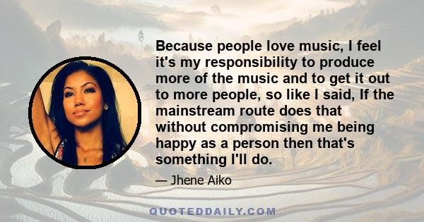 Because people love music, I feel it's my responsibility to produce more of the music and to get it out to more people, so like I said, If the mainstream route does that without compromising me being happy as a person