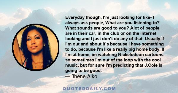 Everyday though, I'm just looking for like- I always ask people, What are you listening to? What sounds are good to you? Alot of people are in their car, in the club or on the internet looking and I just don't do any of 