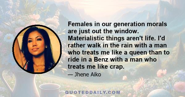 Females in our generation morals are just out the window. Materialistic things aren't life. I'd rather walk in the rain with a man who treats me like a queen than to ride in a Benz with a man who treats me like crap.