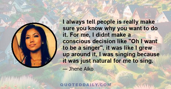 I always tell people is really make sure you know why you want to do it. For me, I didnt make a conscious decision like Oh I want to be a singer, it was like I grew up around it, I was singing because it was just