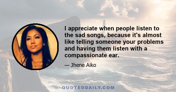 I appreciate when people listen to the sad songs, because it's almost like telling someone your problems and having them listen with a compassionate ear.