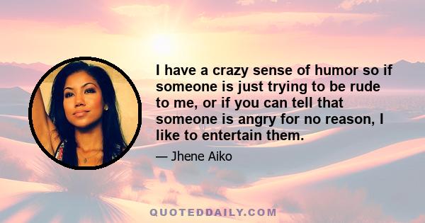 I have a crazy sense of humor so if someone is just trying to be rude to me, or if you can tell that someone is angry for no reason, I like to entertain them.