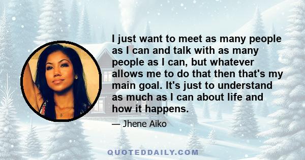 I just want to meet as many people as I can and talk with as many people as I can, but whatever allows me to do that then that's my main goal. It's just to understand as much as I can about life and how it happens.