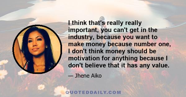 I think that's really really important, you can't get in the industry, because you want to make money because number one, I don't think money should be motivation for anything because I don't believe that it has any