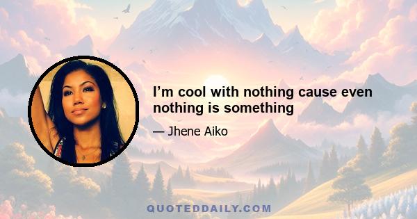 I’m cool with nothing cause even nothing is something