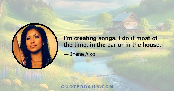 I'm creating songs. I do it most of the time, in the car or in the house.