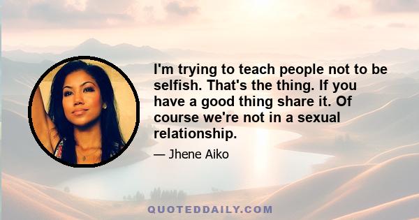 I'm trying to teach people not to be selfish. That's the thing. If you have a good thing share it. Of course we're not in a sexual relationship.