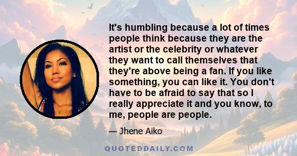 It's humbling because a lot of times people think because they are the artist or the celebrity or whatever they want to call themselves that they're above being a fan. If you like something, you can like it. You don't