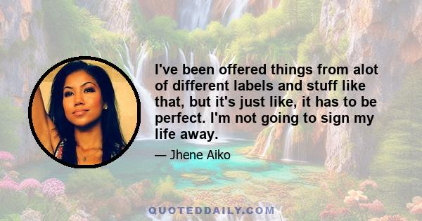 I've been offered things from alot of different labels and stuff like that, but it's just like, it has to be perfect. I'm not going to sign my life away.