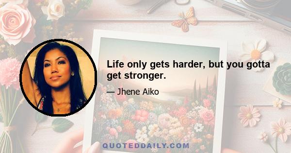 Life only gets harder, but you gotta get stronger.