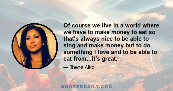 Of course we live in a world where we have to make money to eat so that's always nice to be able to sing and make money but to do something I love and to be able to eat from...it's great.