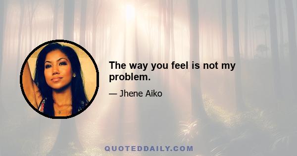 The way you feel is not my problem.