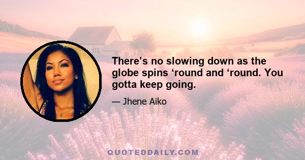 There’s no slowing down as the globe spins ‘round and ‘round. You gotta keep going.