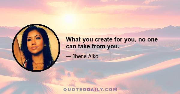 What you create for you, no one can take from you.