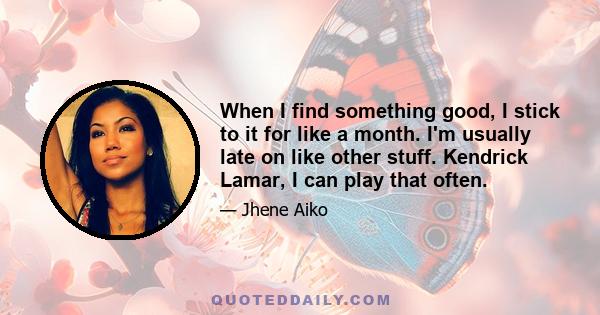 When I find something good, I stick to it for like a month. I'm usually late on like other stuff. Kendrick Lamar, I can play that often.