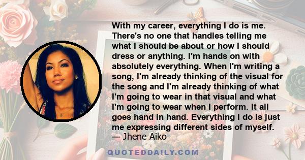 With my career, everything I do is me. There's no one that handles telling me what I should be about or how I should dress or anything. I'm hands on with absolutely everything. When I'm writing a song, I'm already